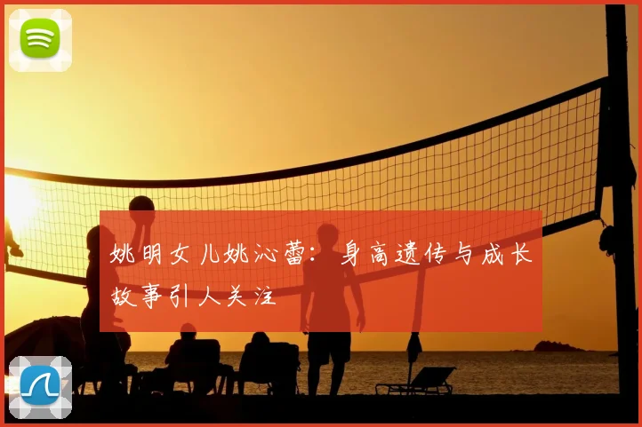 姚明女儿姚沁蕾：身高遗传与成长故事引人关注