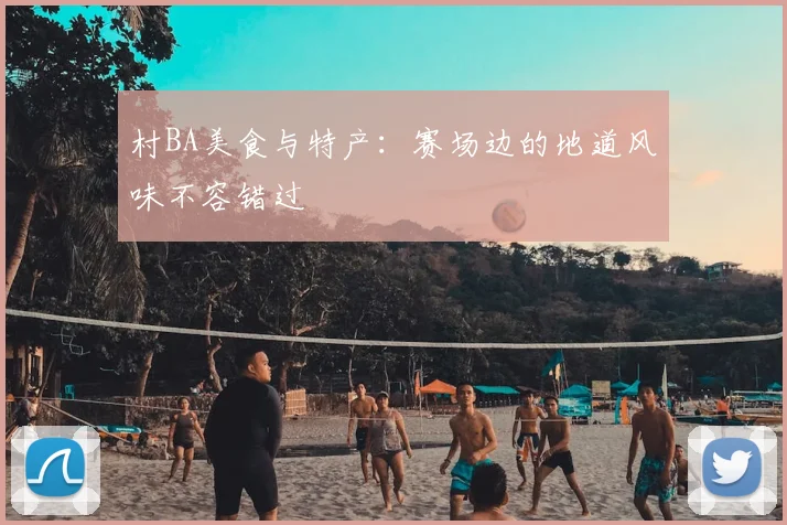 村BA美食与特产：赛场边的地道风味不容错过