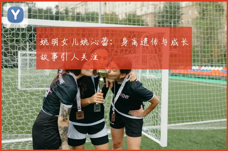 姚明女儿姚沁蕾：身高遗传与成长故事引人关注