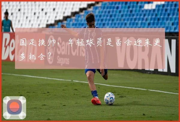 国足换帅，年轻球员是否会迎来更多机会？