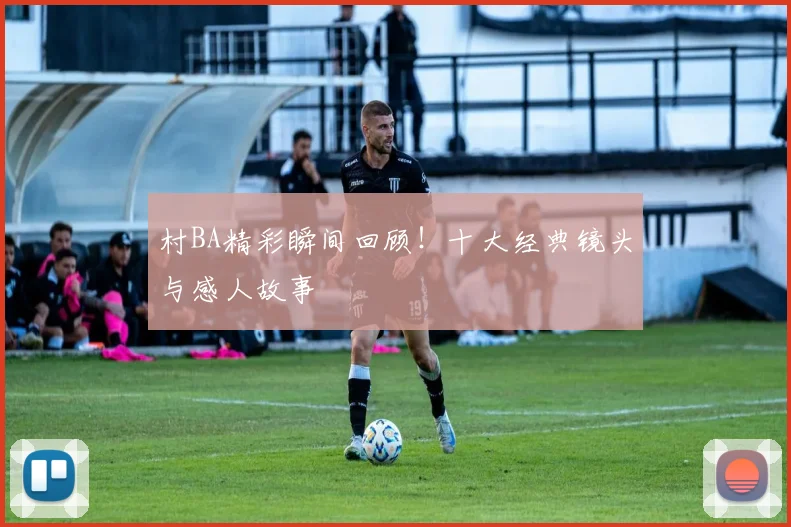 村BA精彩瞬间回顾！十大经典镜头与感人故事